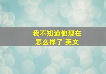 我不知道他现在怎么样了 英文